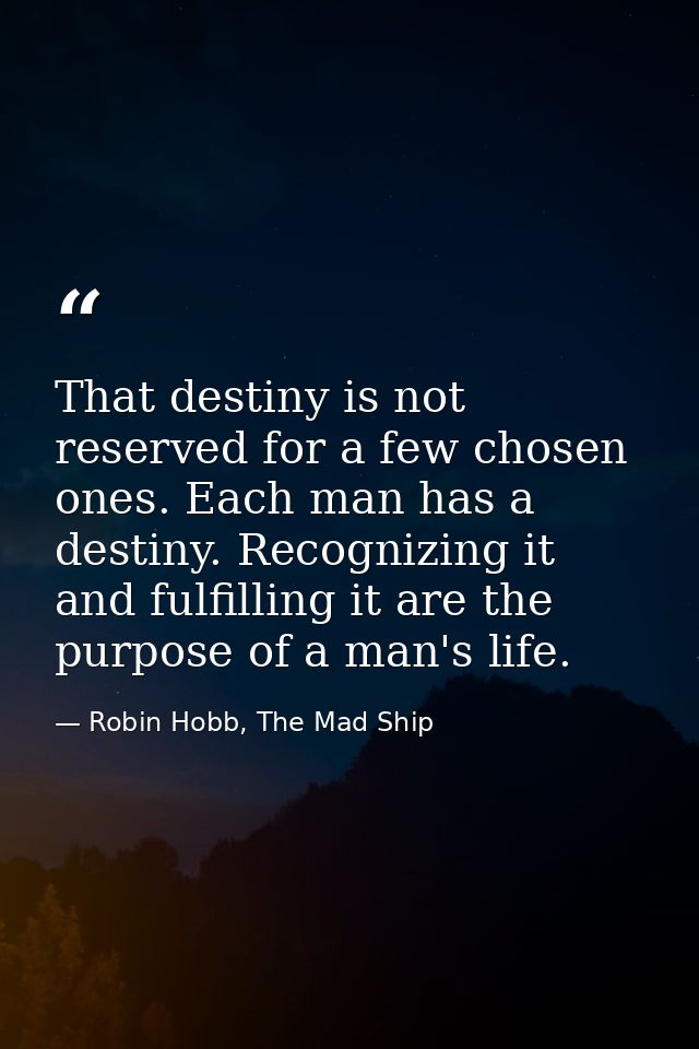 That destiny is not reserved for a few chosen ones. Each man has a destiny. Recognizing it and fulfilling it are the pur — Robin Hobb, The Mad Ship