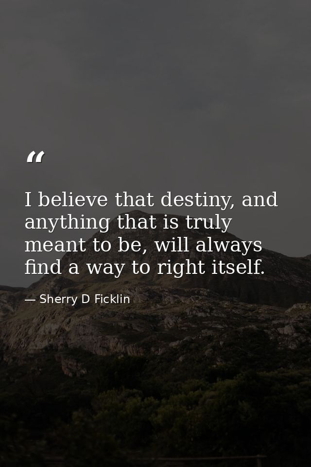 I believe that destiny, and anything that is truly meant to be, will always find a way to right itself. — Sherry D Ficklin