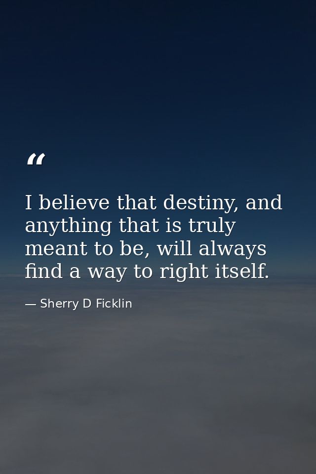 I believe that destiny, and anything that is truly meant to be, will always find a way to right itself. — Sherry D Ficklin