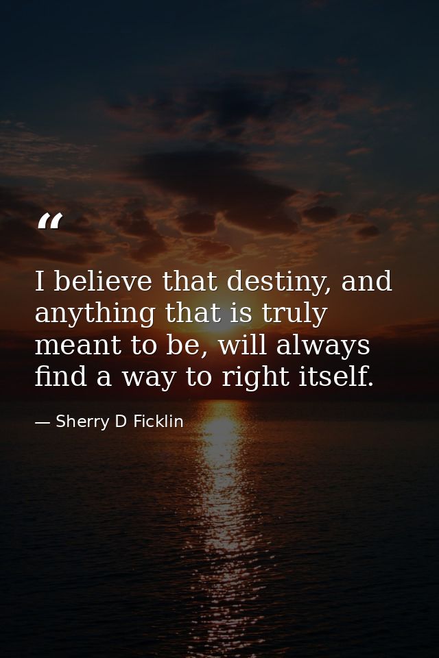 I believe that destiny, and anything that is truly meant to be, will always find a way to right itself. — Sherry D Ficklin