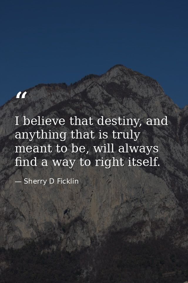 I believe that destiny, and anything that is truly meant to be, will always find a way to right itself. — Sherry D Ficklin