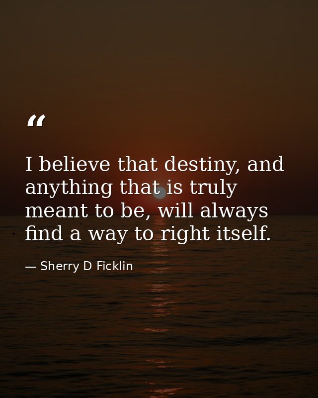 I believe that destiny, and anything that is truly meant to be, will always find a way to right itself. — Sherry D Ficklin