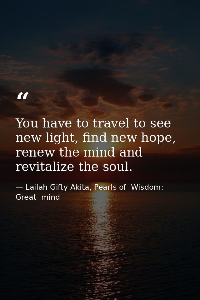 You have to travel to see new light, find new hope, renew the mind and revitalize the soul. — Lailah Gifty Akita, Pearls of  Wisdom: Great  mind