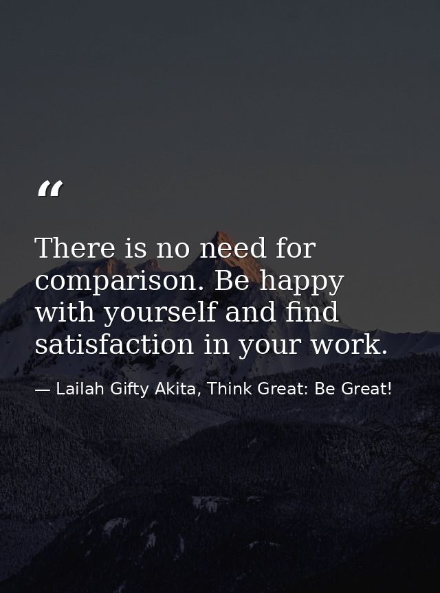 There is no need for comparison. Be happy with yourself and find satisfaction in your work. — Lailah Gifty Akita, Think Great: Be Great!