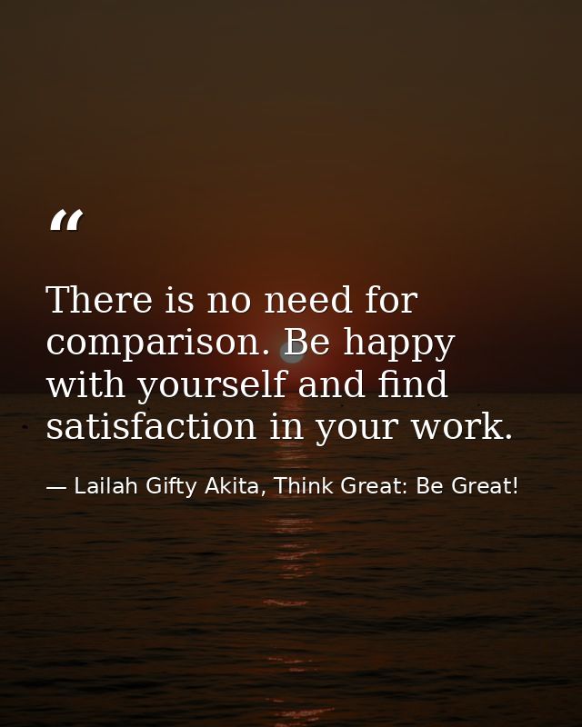 There is no need for comparison. Be happy with yourself and find satisfaction in your work. — Lailah Gifty Akita, Think Great: Be Great!