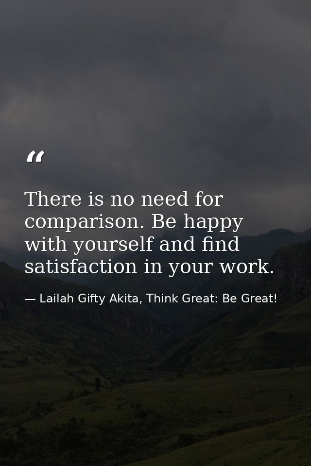 There is no need for comparison. Be happy with yourself and find satisfaction in your work. — Lailah Gifty Akita, Think Great: Be Great!