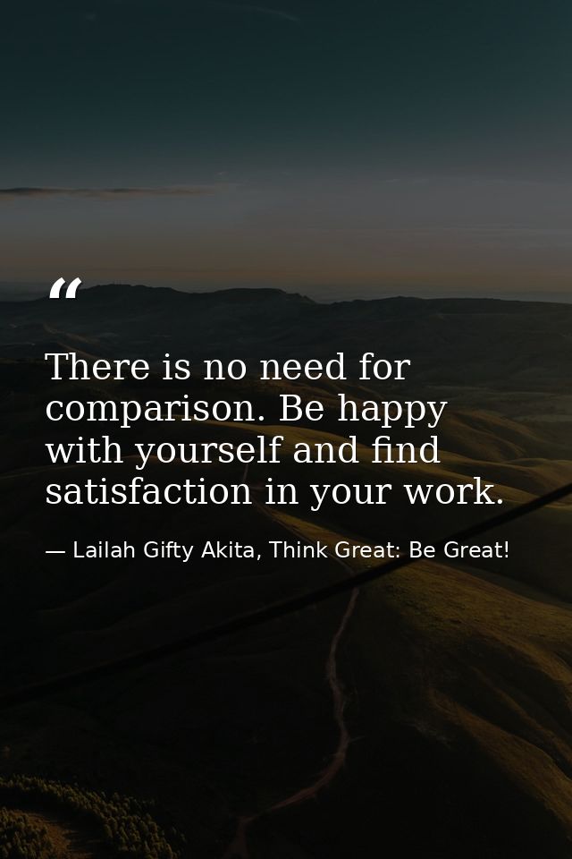 There is no need for comparison. Be happy with yourself and find satisfaction in your work. — Lailah Gifty Akita, Think Great: Be Great!