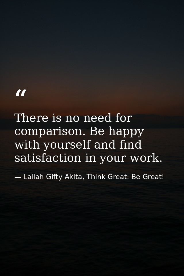 There is no need for comparison. Be happy with yourself and find satisfaction in your work. — Lailah Gifty Akita, Think Great: Be Great!