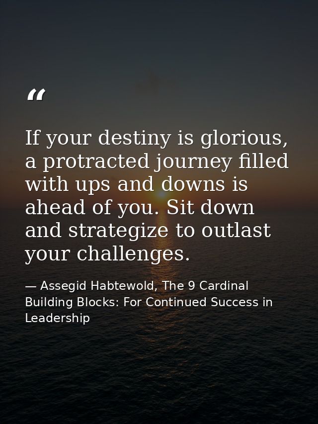 If your destiny is glorious, a protracted journey filled with ups and downs is ahead of you. Sit down and strategize to  — Assegid Habtewold, The 9 Cardinal Building Blocks: For Continued Success in Leadership