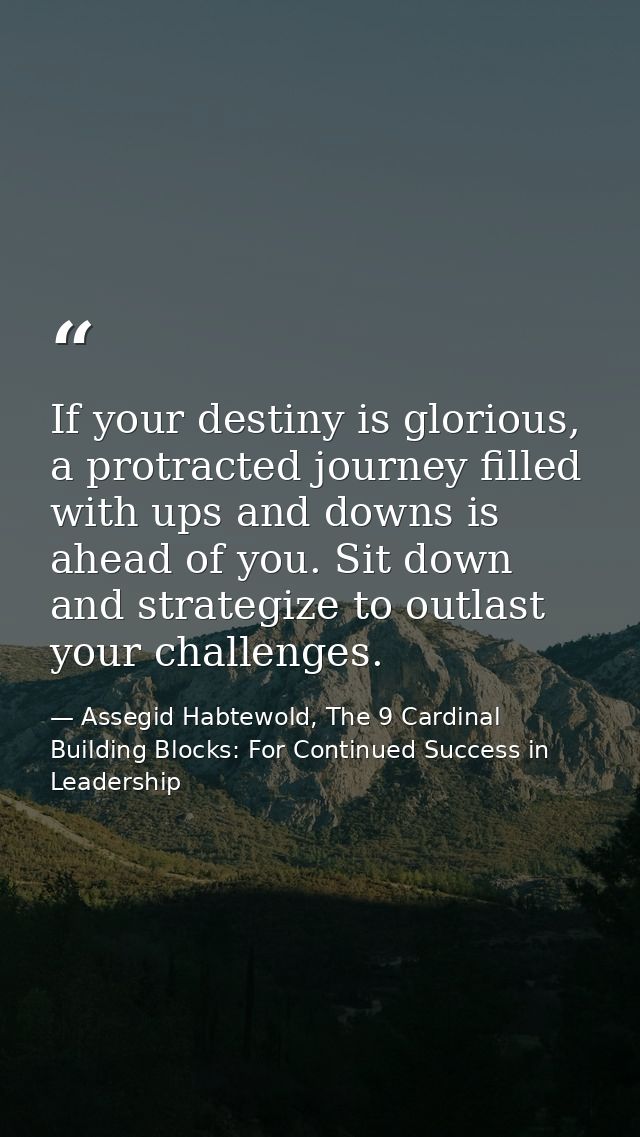 If your destiny is glorious, a protracted journey filled with ups and downs is ahead of you. Sit down and strategize to  — Assegid Habtewold, The 9 Cardinal Building Blocks: For Continued Success in Leadership