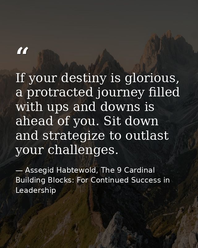 If your destiny is glorious, a protracted journey filled with ups and downs is ahead of you. Sit down and strategize to  — Assegid Habtewold, The 9 Cardinal Building Blocks: For Continued Success in Leadership
