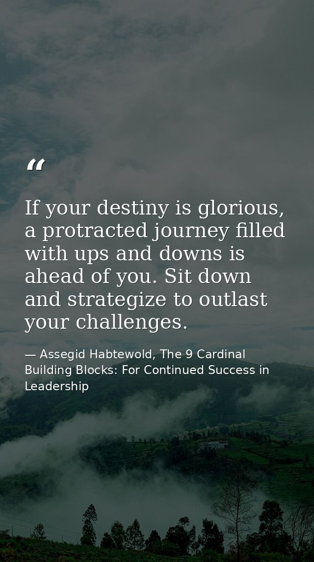 If your destiny is glorious, a protracted journey filled with ups and downs is ahead of you. Sit down and strategize to  — Assegid Habtewold, The 9 Cardinal Building Blocks: For Continued Success in Leadership