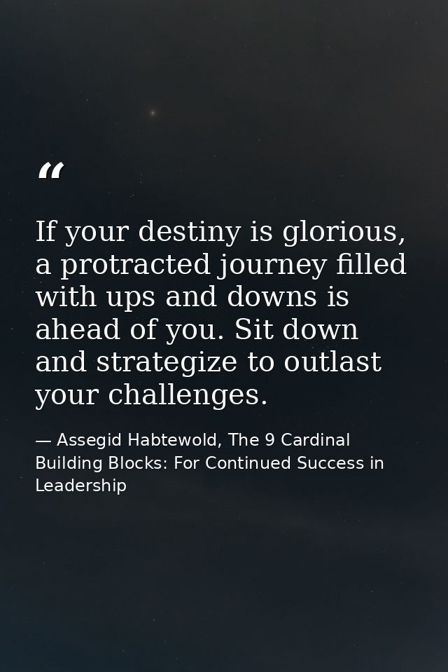 If your destiny is glorious, a protracted journey filled with ups and downs is ahead of you. Sit down and strategize to  — Assegid Habtewold, The 9 Cardinal Building Blocks: For Continued Success in Leadership