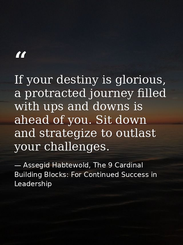 If your destiny is glorious, a protracted journey filled with ups and downs is ahead of you. Sit down and strategize to  — Assegid Habtewold, The 9 Cardinal Building Blocks: For Continued Success in Leadership