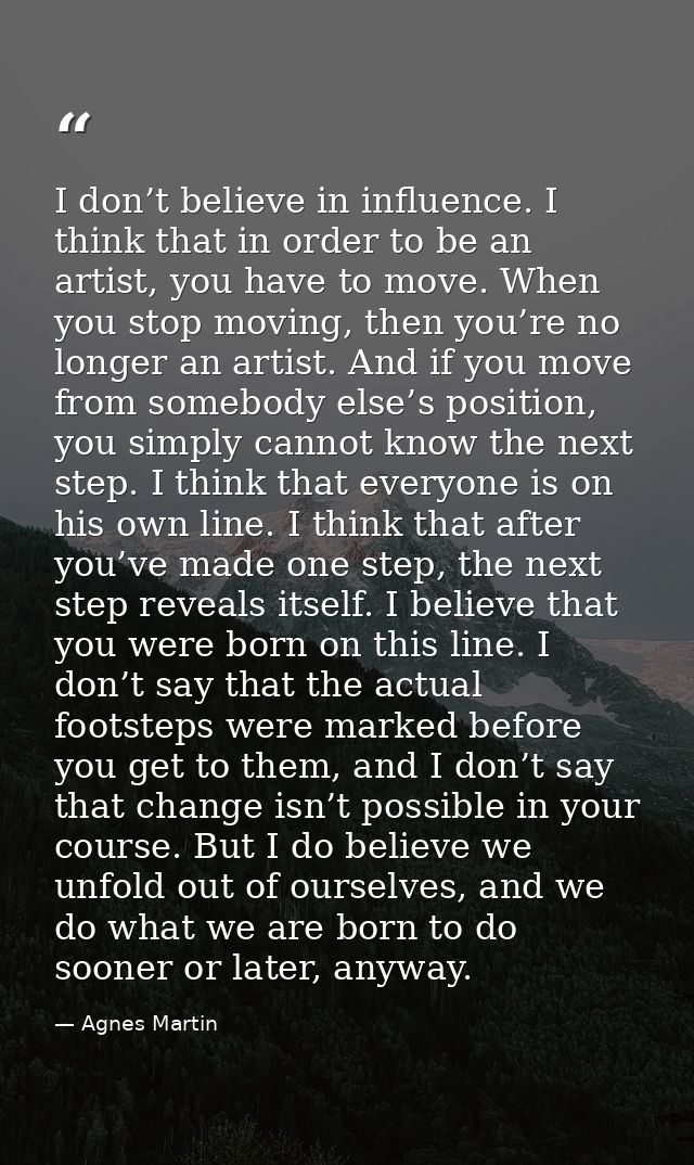 I don’t believe in influence. I think that in order to be an artist, you have to move. When you stop moving, then you’re — Agnes Martin