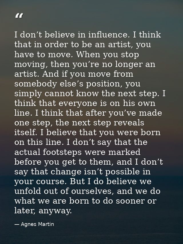 I don’t believe in influence. I think that in order to be an artist, you have to move. When you stop moving, then you’re — Agnes Martin
