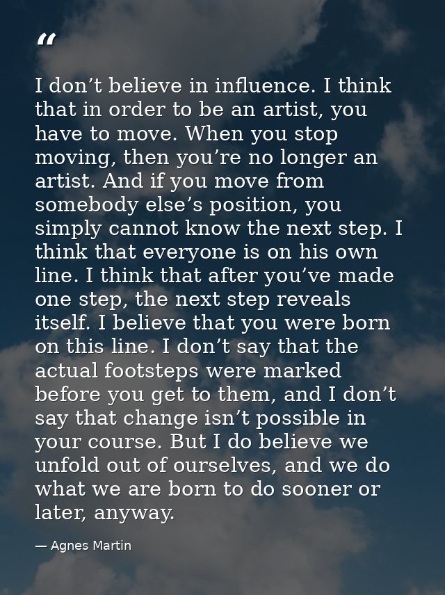 I don’t believe in influence. I think that in order to be an artist, you have to move. When you stop moving, then you’re — Agnes Martin