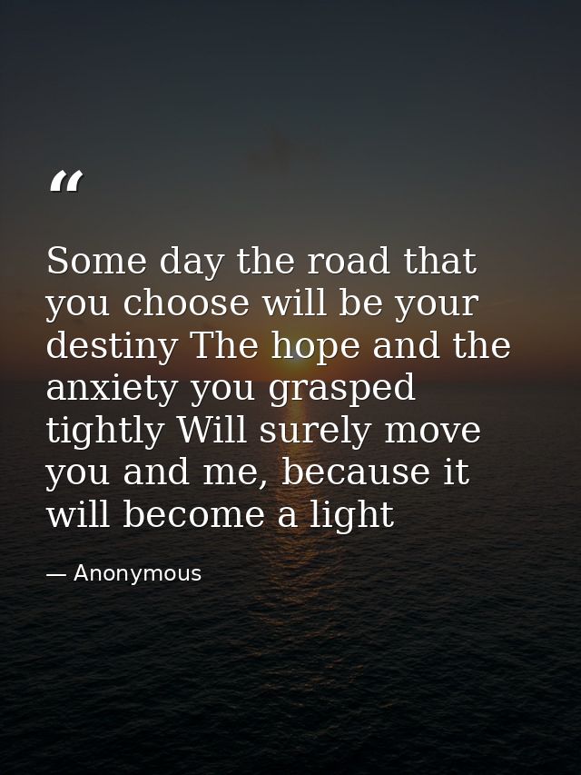 Some day the road that you choose will be your destiny The hope and the anxiety you grasped tightly Will surely move you — Anonymous