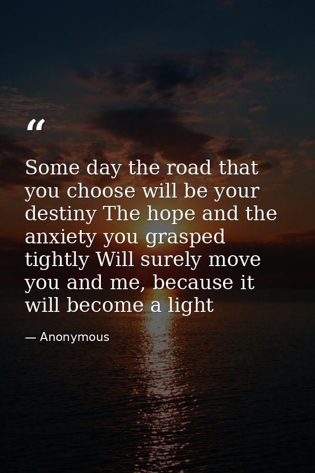 Some day the road that you choose will be your destiny The hope and the anxiety you grasped tightly Will surely move you — Anonymous