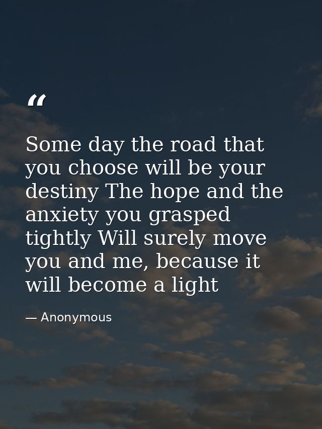 Some day the road that you choose will be your destiny The hope and the anxiety you grasped tightly Will surely move you — Anonymous