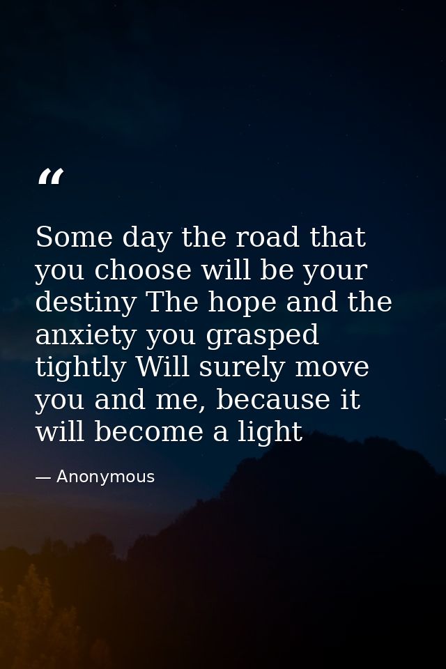 Some day the road that you choose will be your destiny The hope and the anxiety you grasped tightly Will surely move you — Anonymous