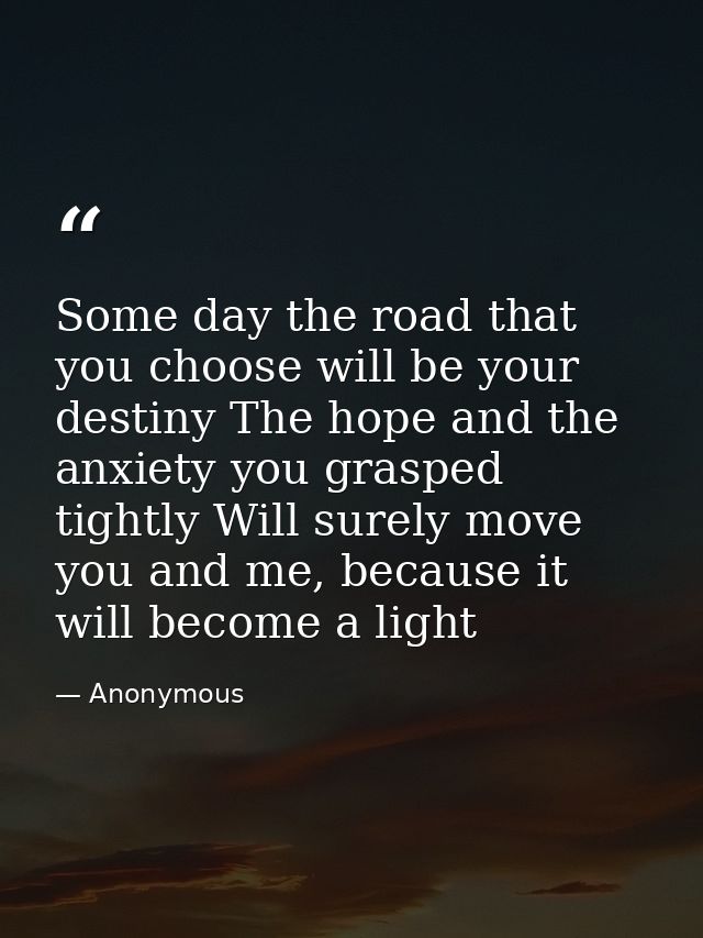 Some day the road that you choose will be your destiny The hope and the anxiety you grasped tightly Will surely move you — Anonymous