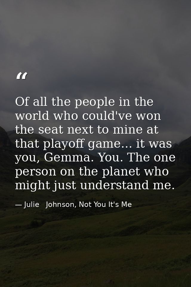 Of all the people in the world who could've won the seat next to mine at that playoff game... it was you, Gemma. You. Th — Julie   Johnson, Not You It's Me