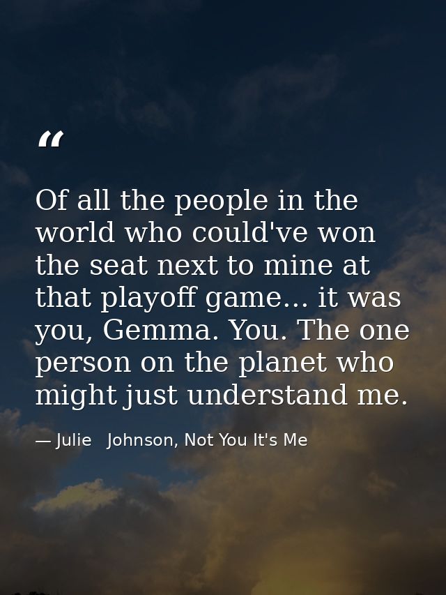 Of all the people in the world who could've won the seat next to mine at that playoff game... it was you, Gemma. You. Th — Julie   Johnson, Not You It's Me