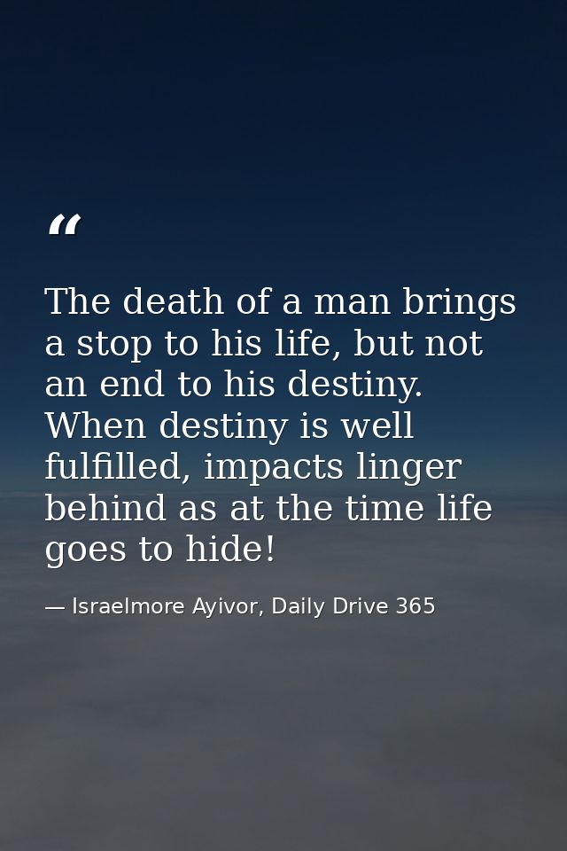 The death of a man brings a stop to his life, but not an end to his destiny. When destiny is well fulfilled, impacts lin — Israelmore Ayivor, Daily Drive 365