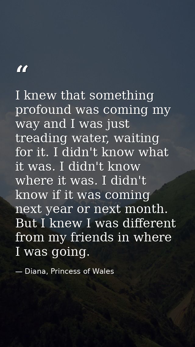 I knew that something profound was coming my way and I was just treading water, waiting for it. I didn't know what it wa — Diana, Princess of Wales