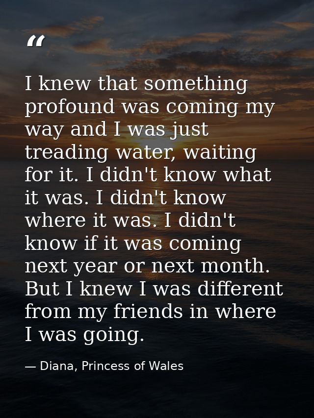 I knew that something profound was coming my way and I was just treading water, waiting for it. I didn't know what it wa — Diana, Princess of Wales