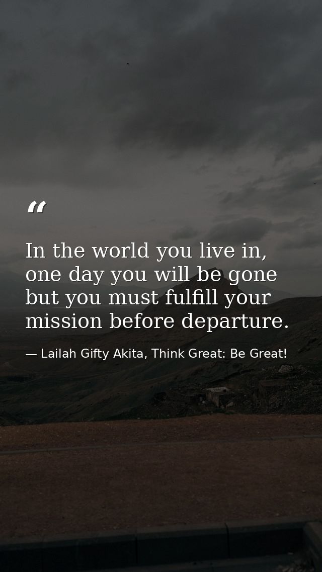 In the world you live in, one day you will be gone but you must fulfill your mission before departure. — Lailah Gifty Akita, Think Great: Be Great!