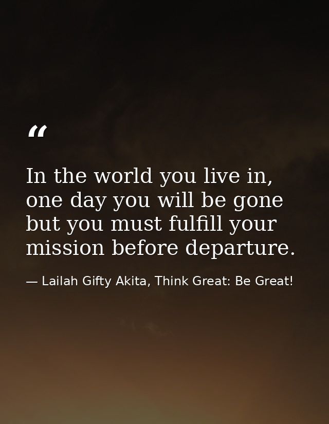 In the world you live in, one day you will be gone but you must fulfill your mission before departure. — Lailah Gifty Akita, Think Great: Be Great!