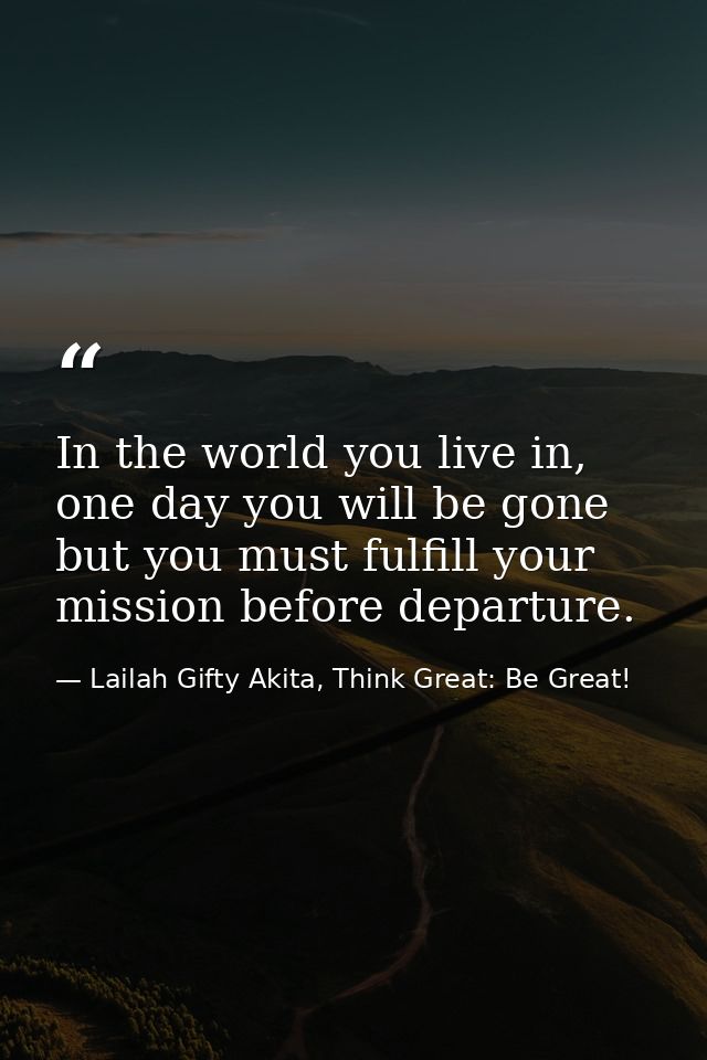 In the world you live in, one day you will be gone but you must fulfill your mission before departure. — Lailah Gifty Akita, Think Great: Be Great!