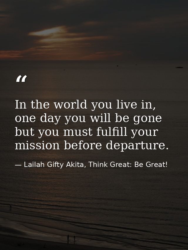 In the world you live in, one day you will be gone but you must fulfill your mission before departure. — Lailah Gifty Akita, Think Great: Be Great!