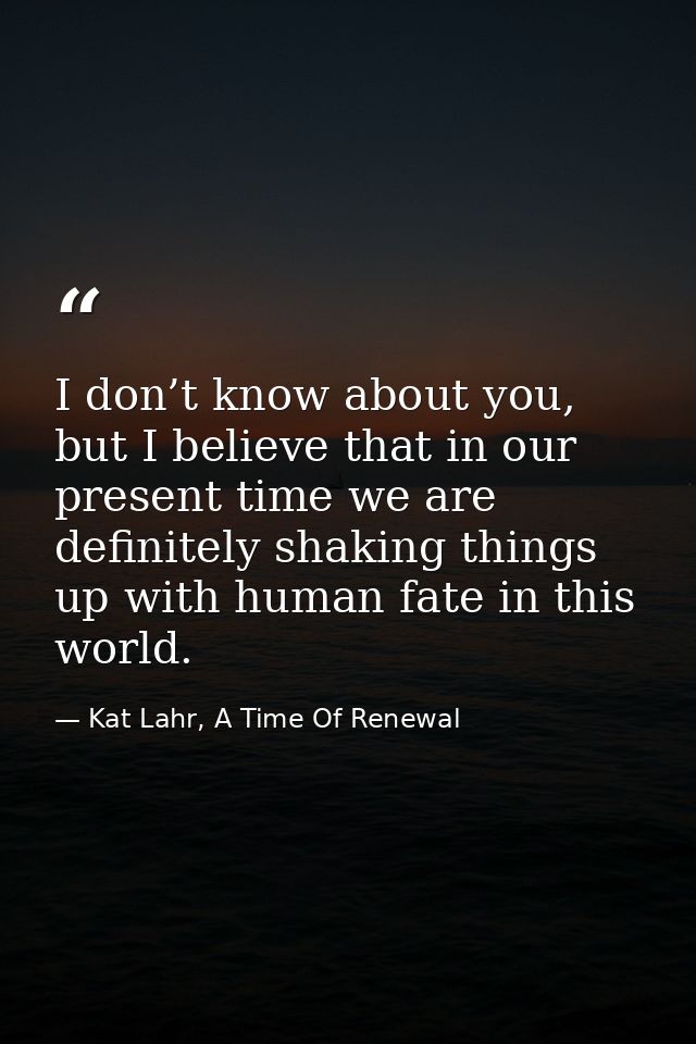 I don’t know about you, but I believe that in our present time we are definitely shaking things up with human fate in th — Kat Lahr, A Time Of Renewal
