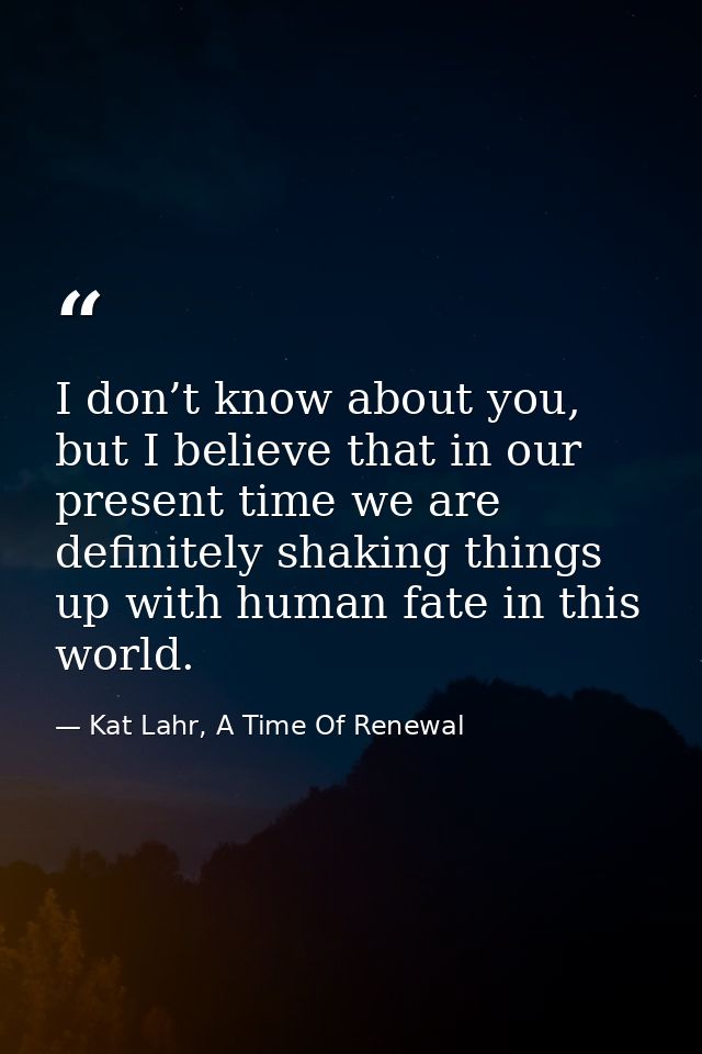 I don’t know about you, but I believe that in our present time we are definitely shaking things up with human fate in th — Kat Lahr, A Time Of Renewal