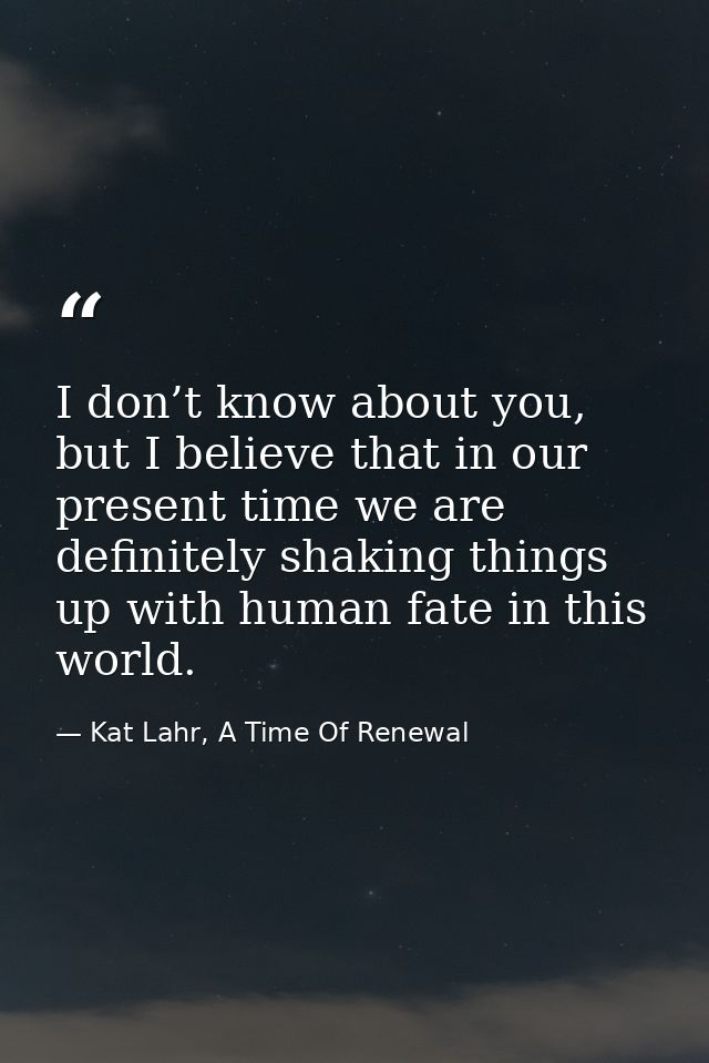 I don’t know about you, but I believe that in our present time we are definitely shaking things up with human fate in th — Kat Lahr, A Time Of Renewal