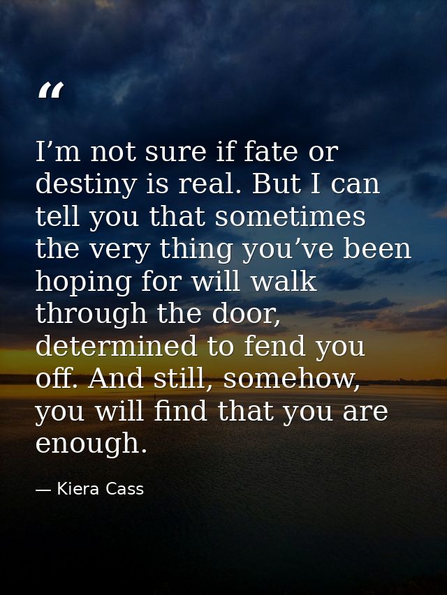 I’m not sure if fate or destiny is real. But I can tell you that sometimes the very thing you’ve been hoping for will wa — Kiera Cass