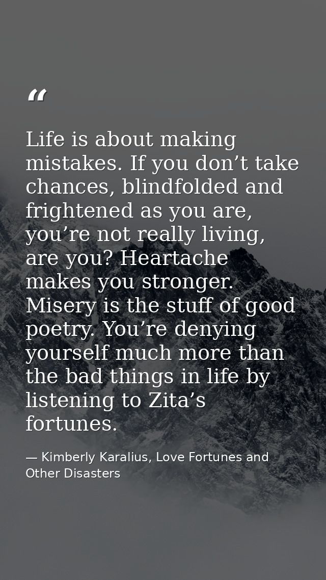 Life is about making mistakes. If you don’t take chances, blindfolded and frightened as you are, you’re not really livin — Kimberly Karalius, Love Fortunes and Other Disasters