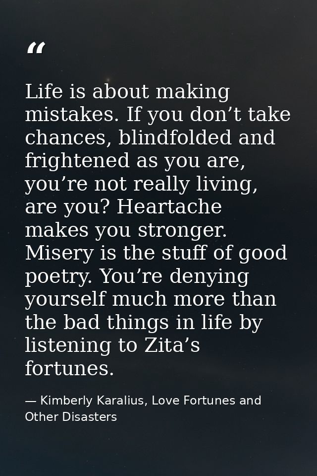 Life is about making mistakes. If you don’t take chances, blindfolded and frightened as you are, you’re not really livin — Kimberly Karalius, Love Fortunes and Other Disasters