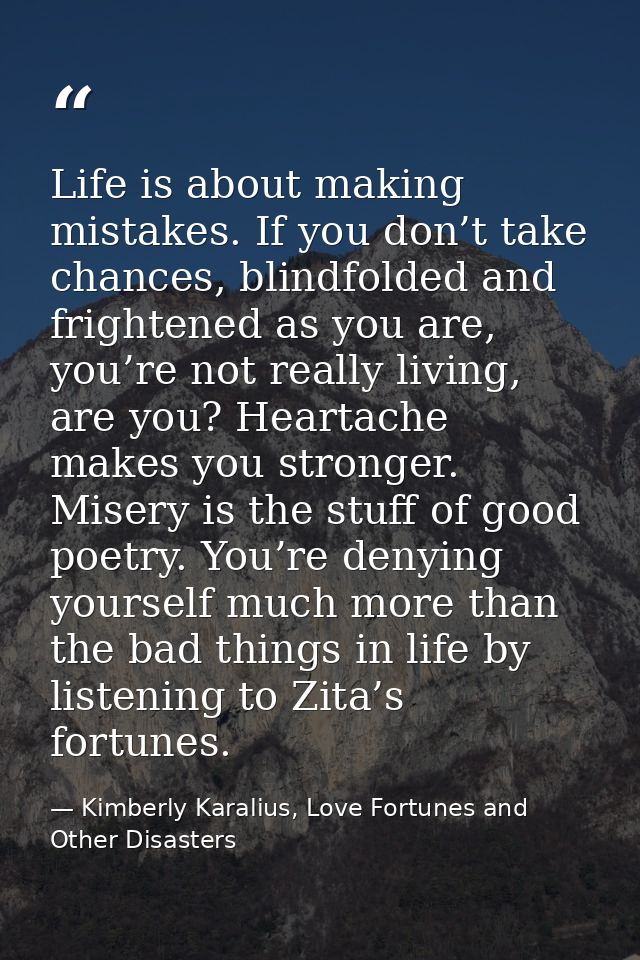 Life is about making mistakes. If you don’t take chances, blindfolded and frightened as you are, you’re not really livin — Kimberly Karalius, Love Fortunes and Other Disasters