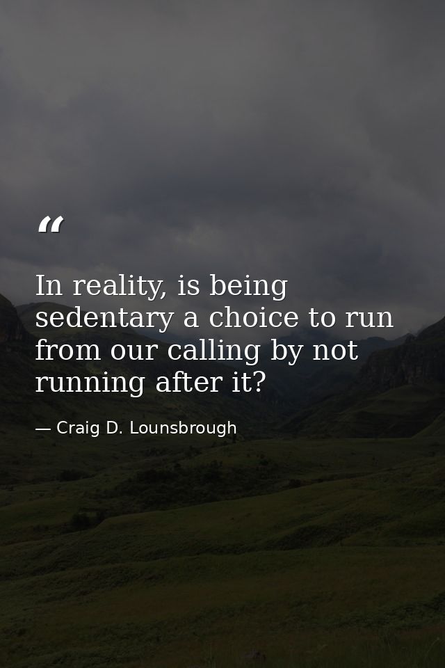 In reality, is being sedentary a choice to run from our calling by not running after it? — Craig D. Lounsbrough