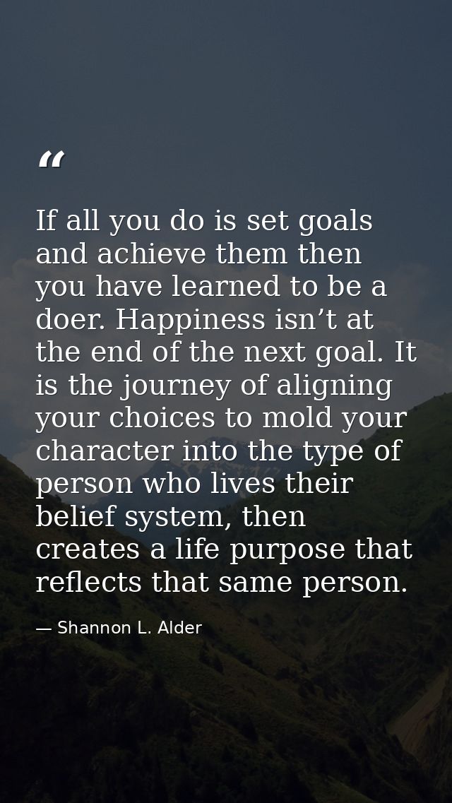 If all you do is set goals and achieve them then you have learned to be a doer. Happiness isn’t at the end of the next g — Shannon L. Alder