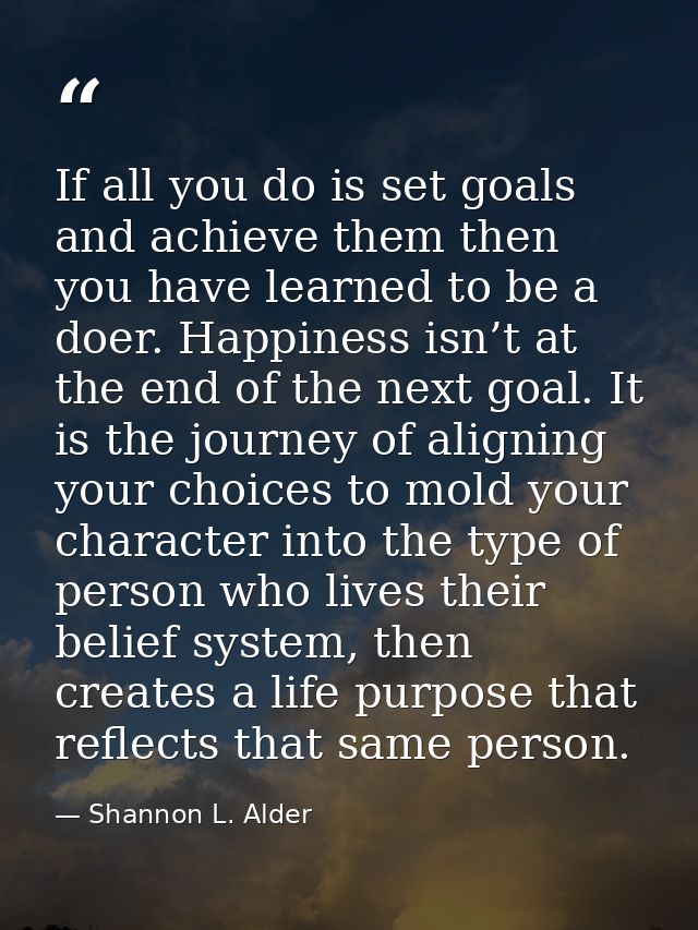 If all you do is set goals and achieve them then you have learned to be a doer. Happiness isn’t at the end of the next g — Shannon L. Alder