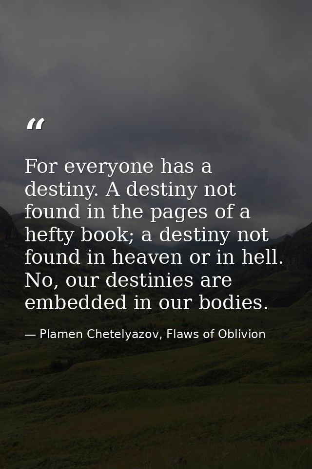 For everyone has a destiny. A destiny not found in the pages of a hefty book; a destiny not found in heaven or in hell.  — Plamen Chetelyazov, Flaws of Oblivion