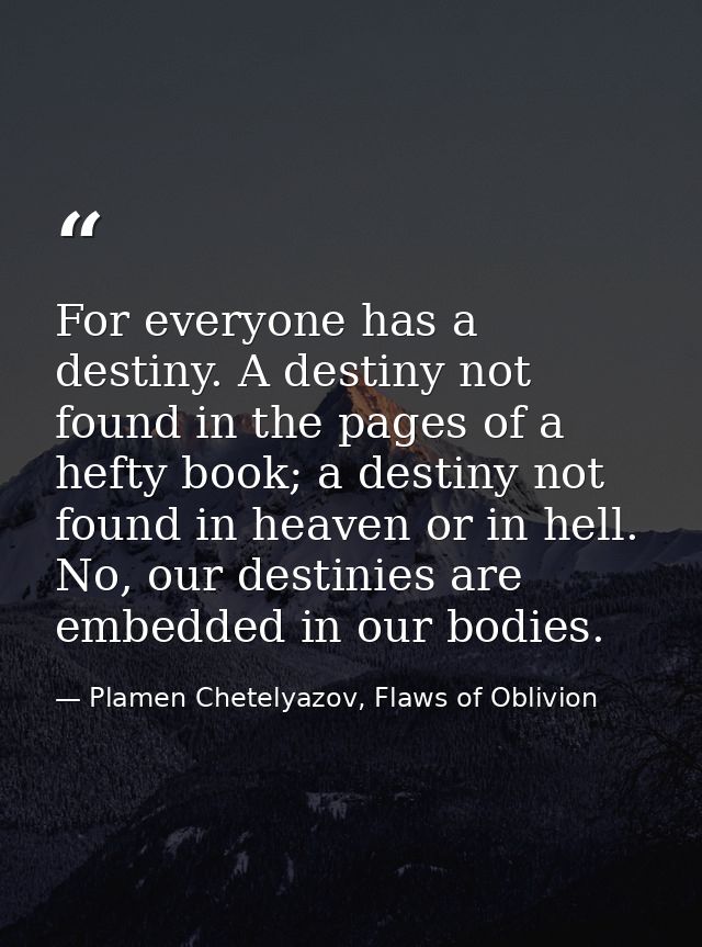 For everyone has a destiny. A destiny not found in the pages of a hefty book; a destiny not found in heaven or in hell.  — Plamen Chetelyazov, Flaws of Oblivion