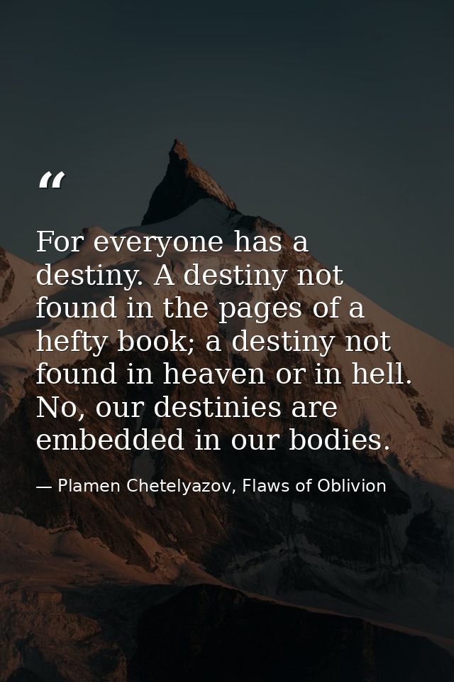 For everyone has a destiny. A destiny not found in the pages of a hefty book; a destiny not found in heaven or in hell.  — Plamen Chetelyazov, Flaws of Oblivion