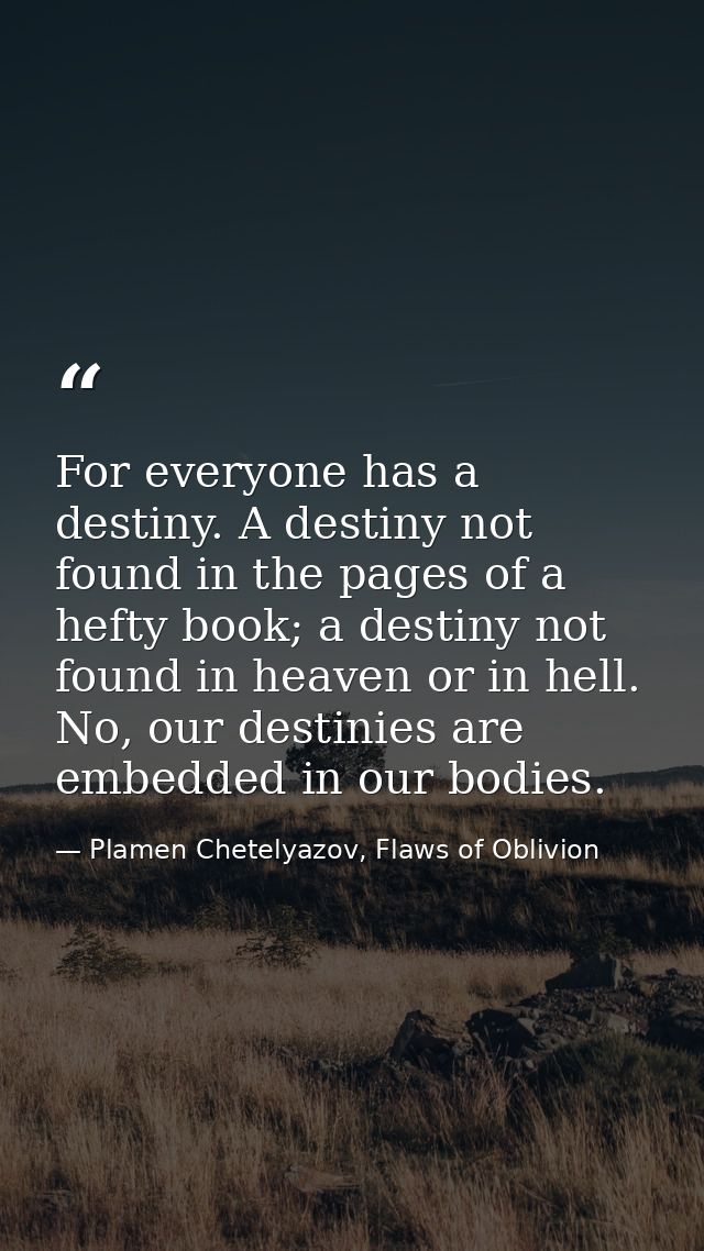 For everyone has a destiny. A destiny not found in the pages of a hefty book; a destiny not found in heaven or in hell.  — Plamen Chetelyazov, Flaws of Oblivion