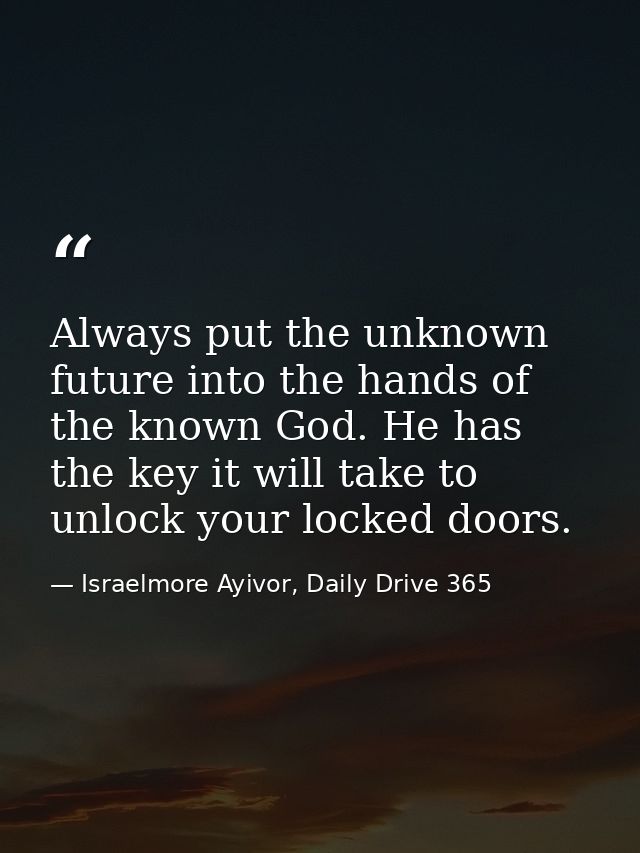 Always put the unknown future into the hands of the known God. He has the key it will take to unlock your locked doors. — Israelmore Ayivor, Daily Drive 365